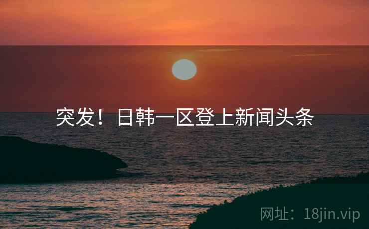 突发！日韩一区登上新闻头条