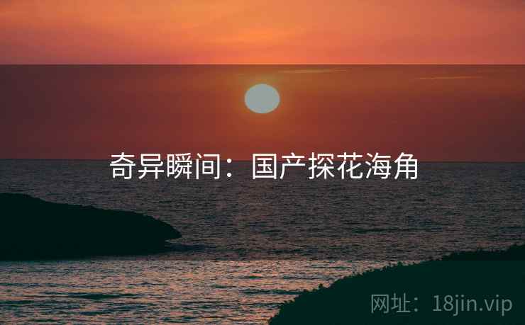 奇异瞬间：国产探花海角