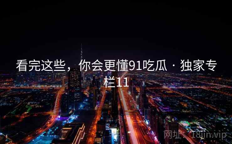 看完这些，你会更懂91吃瓜 · 独家专栏11