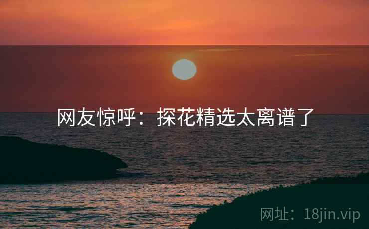 网友惊呼：探花精选太离谱了